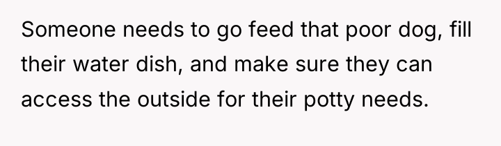 Someone needs to go feed that poor dog, fill their...
