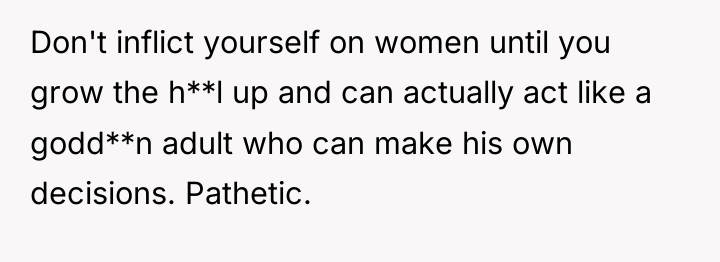 Don't inflict yourself on women until you grow the h**l...