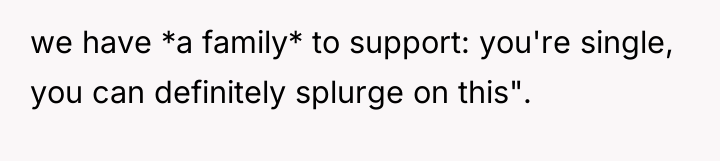 we have *a family* to support: you're single, you can...