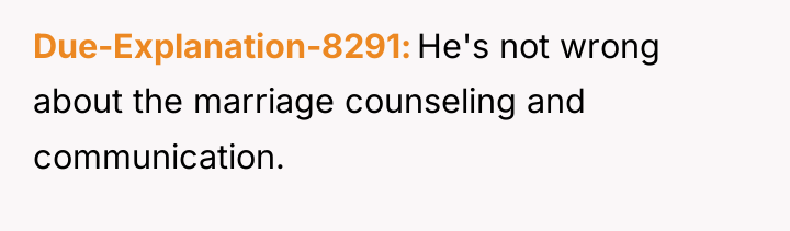 Due-Explanation-8291 He's not wrong about the marriage counseling and communication.