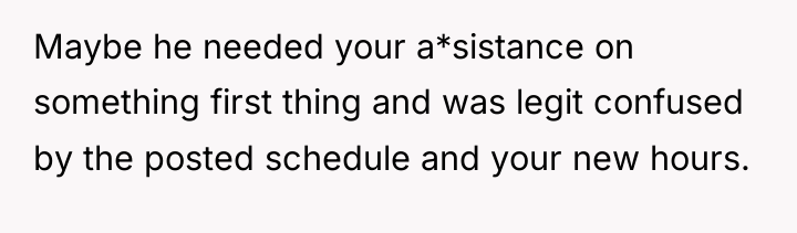 Maybe he needed your a*sistance on something first thing and...