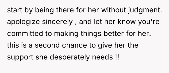 start by being there for her without judgment. apologize sincerely...