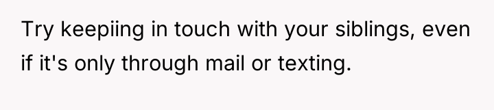 Try keepiing in touch with your siblings, even if it's...