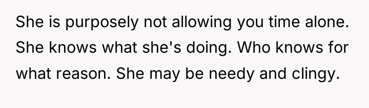 She is purposely not allowing you time alone. She knows...