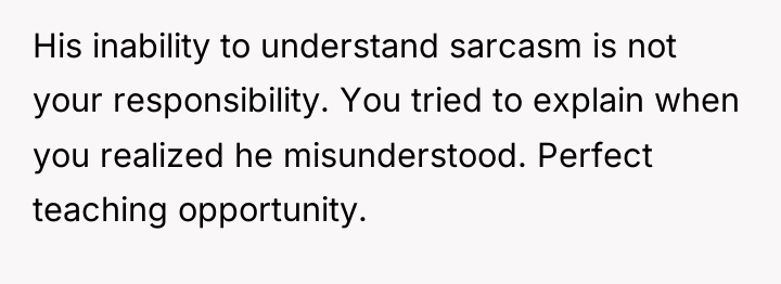 His inability to understand sarcasm is not your responsibility. You...