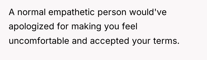 A normal empathetic person would've apologized for making you feel...