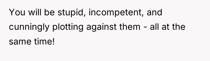 You will be stupid, incompetent, and cunningly plotting against them...