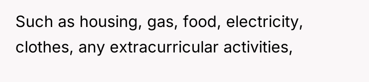 Such as housing, gas, food, electricity, clothes, any extracurricular activities,