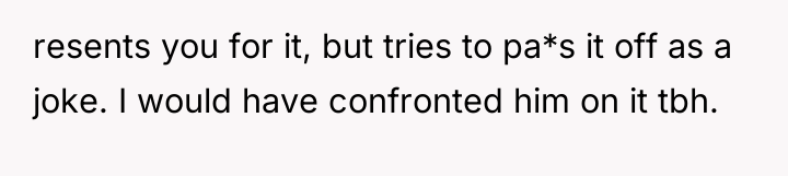 resents you for it, but tries to pa*s it off...