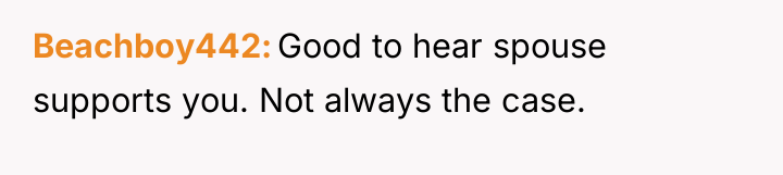 Beachboy442 Good to hear spouse supports you. Not always the...