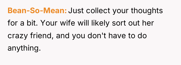 Bean-So-Mean Just collect your thoughts for a bit. Your wife...