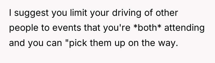 I suggest you limit your driving of other people to...