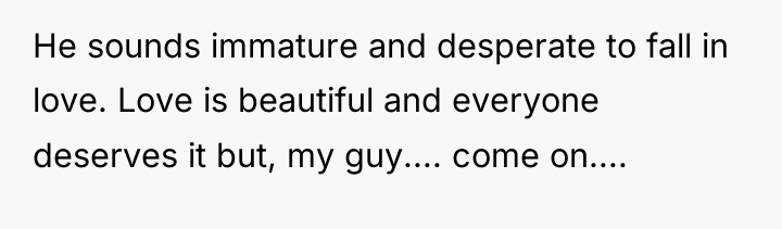 He sounds immature and desperate to fall in love. Love...