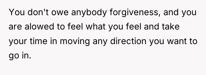 You don't owe anybody forgiveness, and you are alowed to...