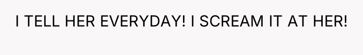 I TELL HER EVERYDAY! I SCREAM IT AT HER!