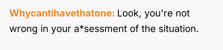 Whycantihavethatone Look, you're not wrong in your a*sessment of the...