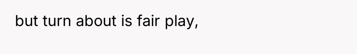 but turn about is fair play,