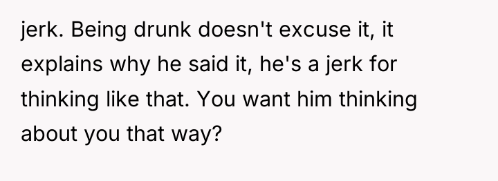 jerk. Being drunk doesn't excuse it, it explains why he...