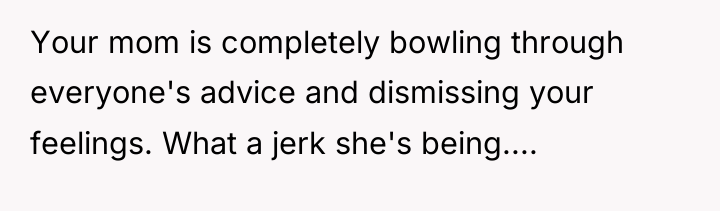Your mom is completely bowling through everyone's advice and dismissing...
