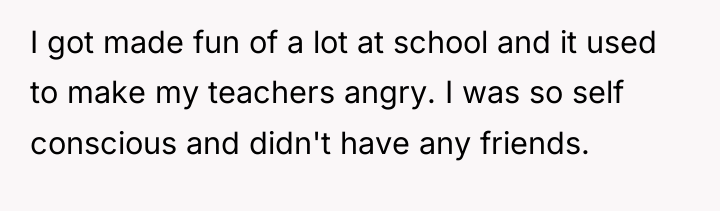 I got made fun of a lot at school and...