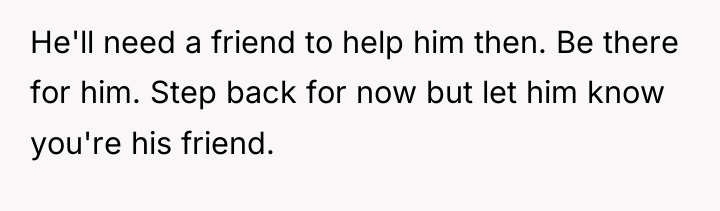 He'll need a friend to help him then. Be there...