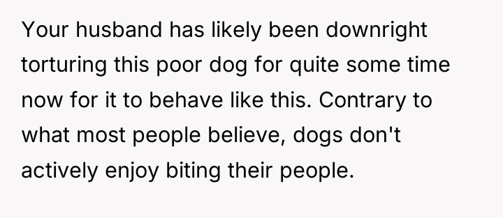 Your husband has likely been downright torturing this poor dog...