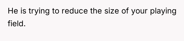 He is trying to reduce the size of your playing...