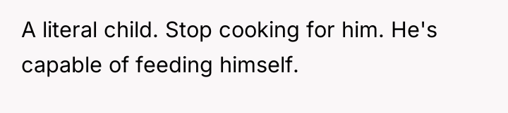 A literal child. Stop cooking for him. He's capable of...
