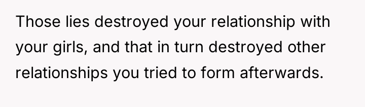 Those lies destroyed your relationship with your girls, and that...