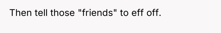 Then tell those "friends" to eff off.