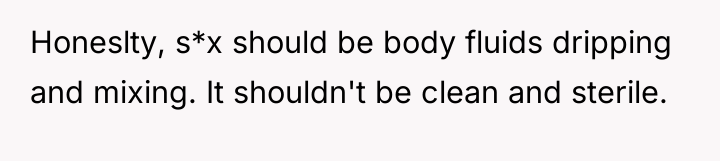 Honeslty, s*x should be body fluids dripping and mixing. It...