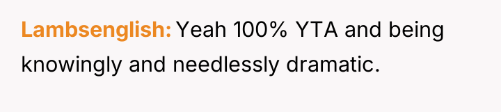 Lambsenglish Yeah 100% YTA and being knowingly and needlessly dramatic.