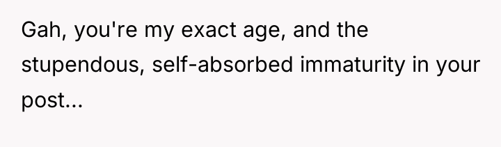 Gah, you're my exact age, and the stupendous, self-absorbed immaturity...