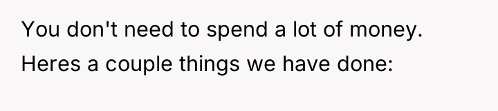 You don't need to spend a lot of money. Heres...