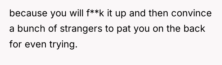 because you will f**k it up and then convince a...
