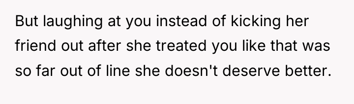 But laughing at you instead of kicking her friend out...