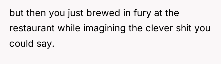 but then you just brewed in fury at the restaurant...