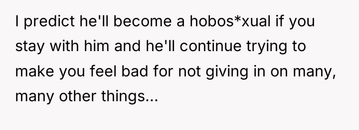 I predict he'll become a hobos*xual if you stay with...