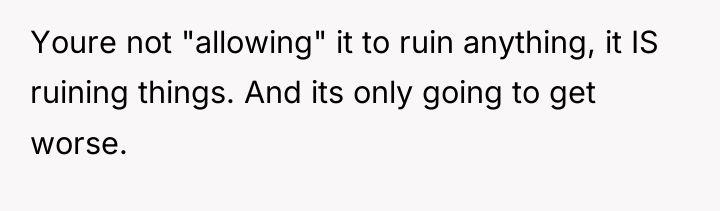 Youre not "allowing" it to ruin anything, it IS ruining...