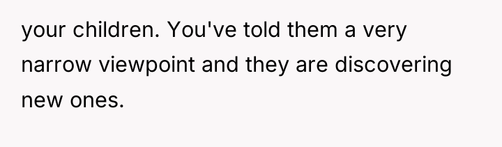 your children. You've told them a very narrow viewpoint and...