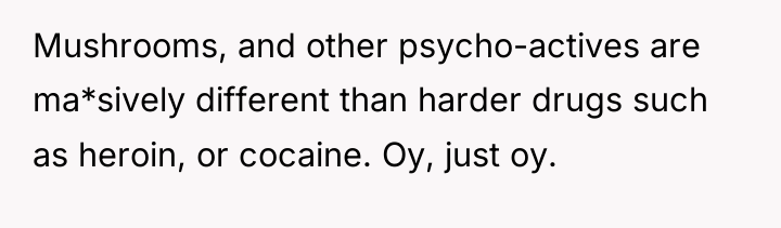 Mushrooms, and other psycho-actives are ma*sively different than harder drugs...