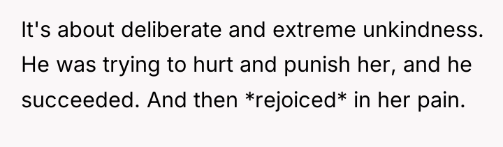 It's about deliberate and extreme unkindness. He was trying to...