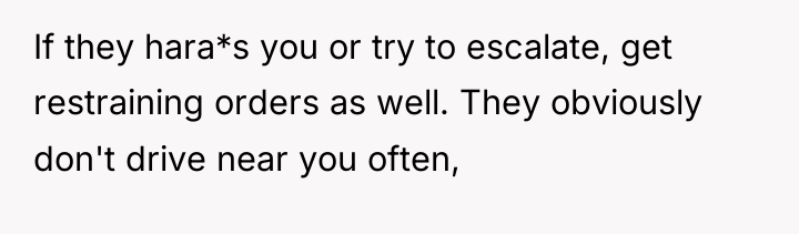 If they hara*s you or try to escalate, get restraining...