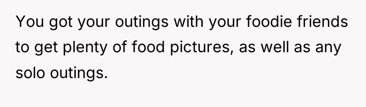 You got your outings with your foodie friends to get...