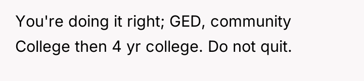 You're doing it right; GED, community College then 4 yr...