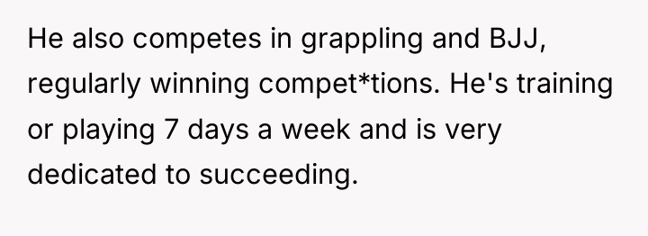 He also competes in grappling and BJJ, regularly winning compet*tions....