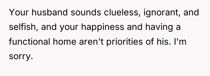 Your husband sounds clueless, ignorant, and selfish, and your happiness...