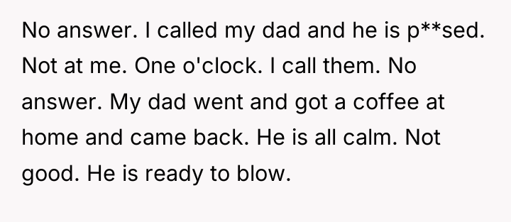 No answer. I called my dad and he is p**sed....