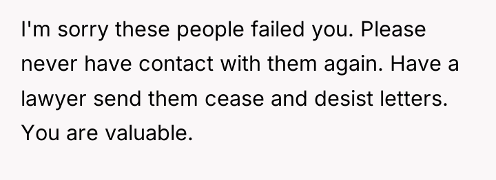 I'm sorry these people failed you. Please never have contact...