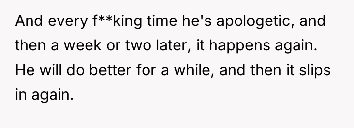 And every f**king time he's apologetic, and then a week...